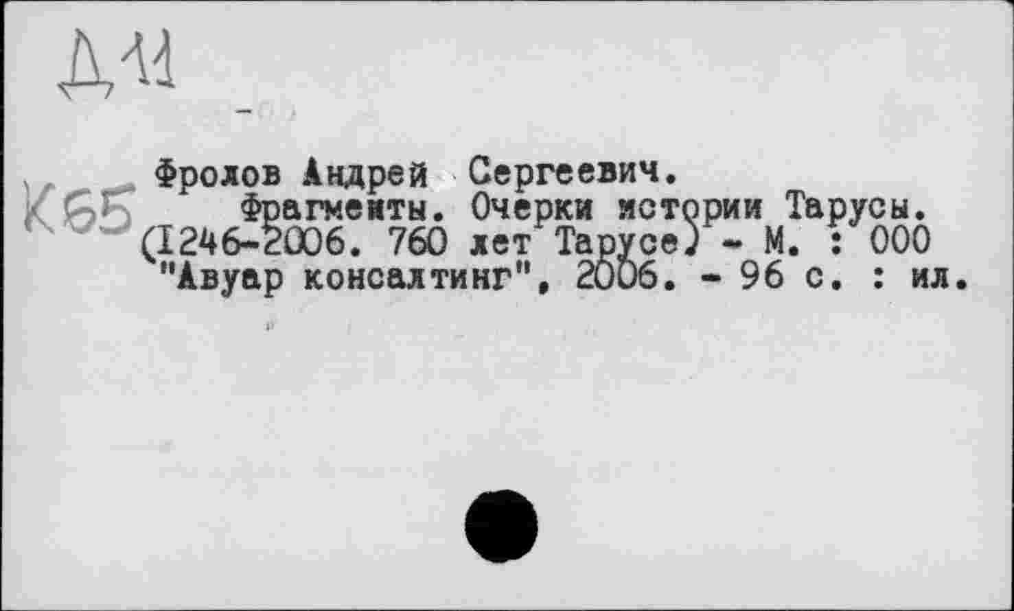 ﻿ДА4
К 65
Фролов Андрей Сергеевич.
Фрагменты. Очерки истории Тарусы. (1246-2006 . 760 лет Тарусе) - М. : ООО "Авуар консалтинг”, 2Ö06. - 96 с. : ил